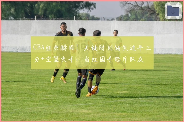 CBA经典瞬间！关键时刻错失追平三分+空篮失手，当红国手怒斥队友