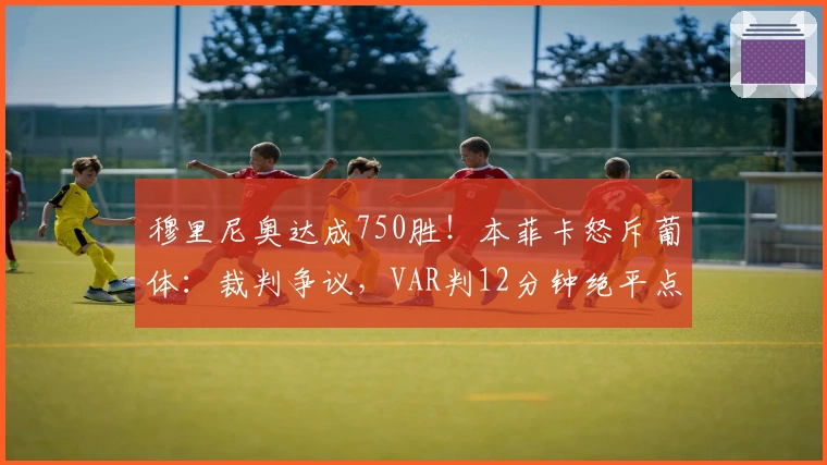 穆里尼奥达成750胜！本菲卡怒斥葡体：裁判争议，VAR判12分钟绝平点球