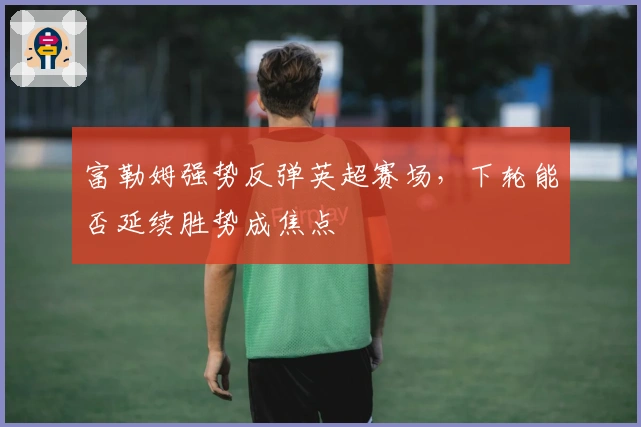 富勒姆强势反弹英超赛场，下轮能否延续胜势成焦点