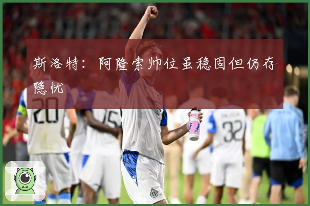 斯洛特：阿隆索帅位虽稳固但仍存隐忧