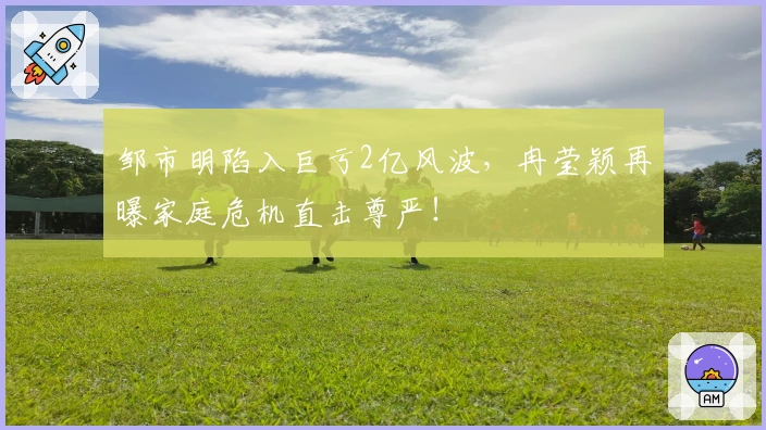 邹市明陷入巨亏2亿风波，冉莹颖再曝家庭危机直击尊严！