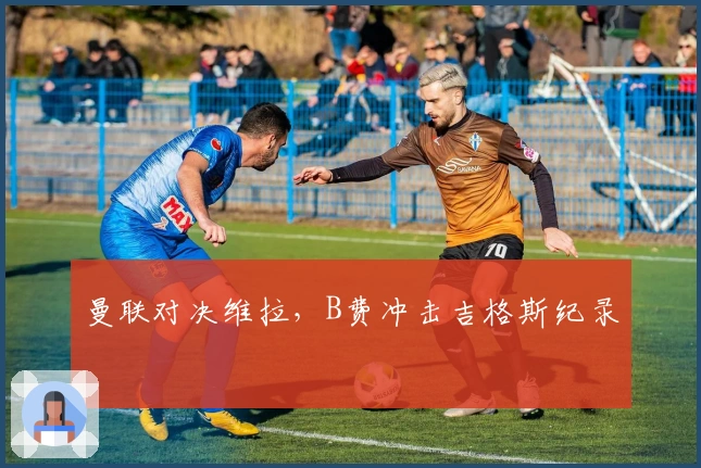 曼联对决维拉，B费冲击吉格斯纪录