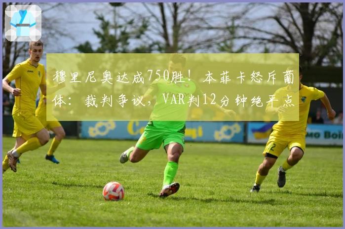 穆里尼奥达成750胜！本菲卡怒斥葡体：裁判争议，VAR判12分钟绝平点球