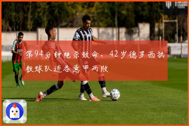 第94分钟绝杀致命，42岁德罗西执教球队连吞意甲两败