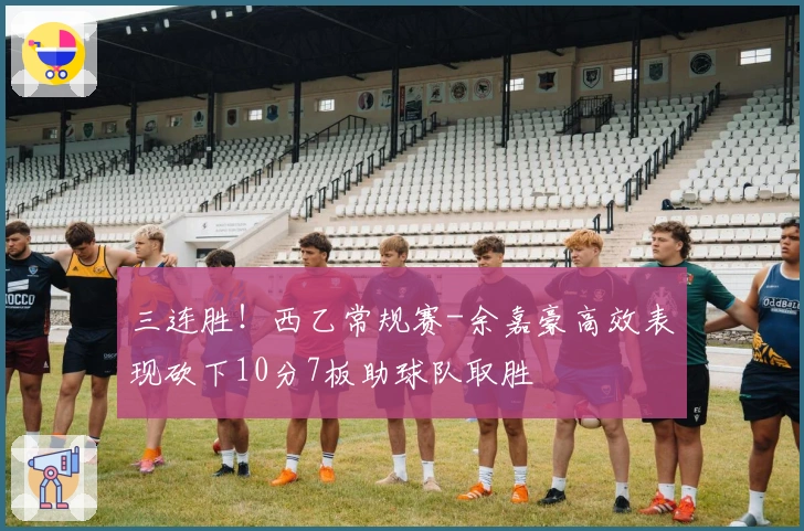 三连胜！西乙常规赛-余嘉豪高效表现砍下10分7板助球队取胜