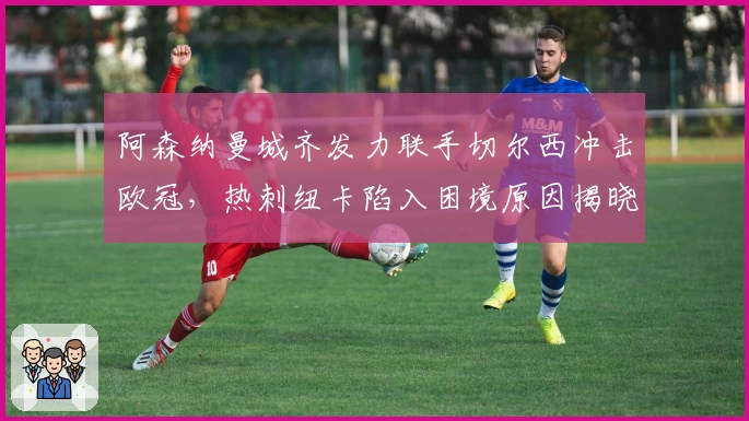 阿森纳曼城齐发力联手切尔西冲击欧冠，热刺纽卡陷入困境原因揭晓