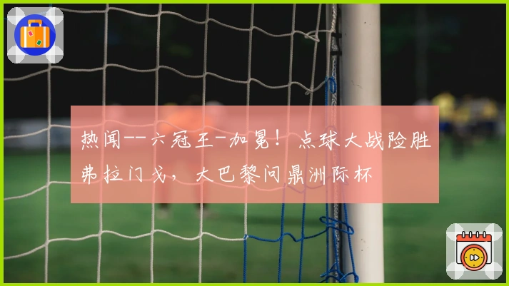 热闻--六冠王-加冕！点球大战险胜弗拉门戈，大巴黎问鼎洲际杯