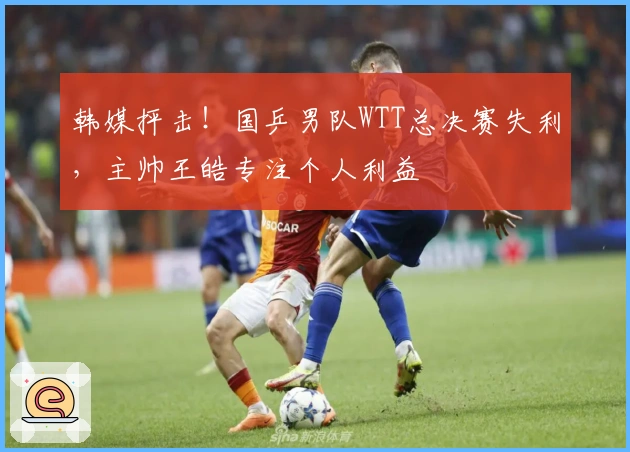 韩媒抨击！国乒男队WTT总决赛失利，主帅王皓专注个人利益