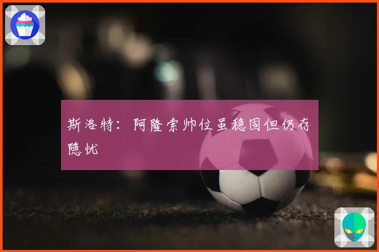 斯洛特：阿隆索帅位虽稳固但仍存隐忧