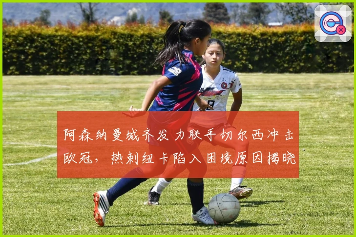 阿森纳曼城齐发力联手切尔西冲击欧冠，热刺纽卡陷入困境原因揭晓