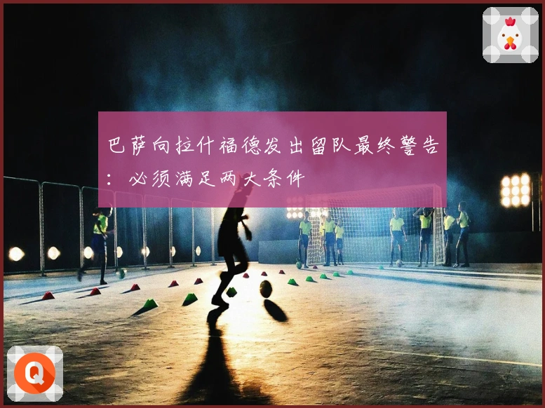 巴萨向拉什福德发出留队最终警告：必须满足两大条件